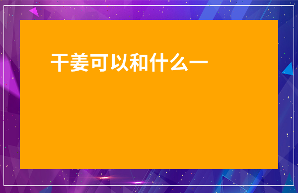 干姜可以和什么一起泡水喝-干姜可以去濕氣嗎