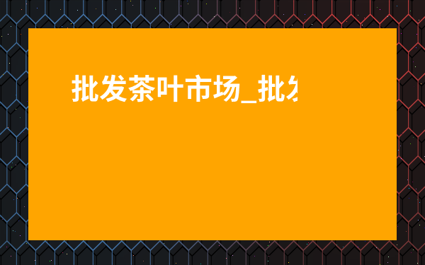 批發(fā)茶葉市場(chǎng)_批發(fā)茶葉市場(chǎng)營(yíng)業(yè)時(shí)間